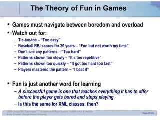 The Theory of Fun in Games Games must navigate between boredom and overload Watch out for: Tic-tac-toe – “Too easy” Baseball RBI scores for 20 years – “Fun but not worth my time” Don’t see any patterns – “Too hard” Patterns shown too slowly – “It’s too repetitive” Patterns shown too quickly – “It got too hard too fast” Players mastered the pattern – “I beat it” Fun is just another word for learning A successful game is one that teaches everything it has to offer before the player gets bored and stops playing Is this the same for XML classes, then? 