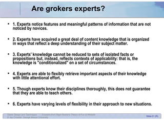 Are grokers experts? 1. Experts notice features and meaningful patterns of information that are not noticed by novices. 2. Experts have acquired a great deal of content knowledge that is organized in ways that reflect a deep understanding of their subject matter.  3. Experts' knowledge cannot be reduced to sets of isolated facts or propositions but, instead, reflects contexts of applicability: that is, the knowledge is &quot;conditionalized&quot; on a set of circumstances.  4. Experts are able to flexibly retrieve important aspects of their knowledge with little attentional effort.  5. Though experts know their disciplines thoroughly, this does not guarantee that they are able to teach others.  6. Experts have varying levels of flexibility in their approach to new situations.  
