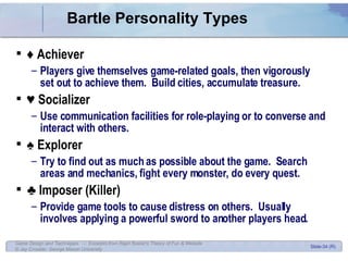 Bartle Personality Types ♦  Achiever Players give themselves game-related goals, then vigorously set out to achieve them.  Build cities, accumulate treasure. ♥  Socializer Use communication facilities for role-playing or to converse and interact with others. ♠  Explorer Try to find out as much as possible about the game.  Search areas and mechanics, fight every monster, do every quest. ♣  Imposer (Killer) Provide game tools to cause distress on others.  Usually involves applying a powerful sword to another players head. 