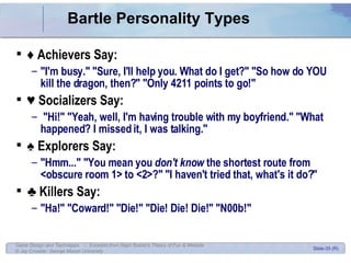 Bartle Personality Types ♦  Achievers Say: &quot;I'm busy.&quot; &quot;Sure, I'll help you. What do I get?&quot; &quot;So how do YOU kill the dragon, then?&quot; &quot;Only 4211 points to go!&quot;  ♥  Socializers Say: &quot;Hi!&quot; &quot;Yeah, well, I'm having trouble with my boyfriend.&quot; &quot;What happened? I missed it, I was talking.&quot; ♠  Explorers Say: &quot;Hmm...&quot; &quot;You mean you  don't know  the shortest route from <obscure room 1> to <2>?&quot; &quot;I haven't tried that, what's it do?&quot; ♣  Killers Say: &quot;Ha!&quot; &quot;Coward!&quot; &quot;Die!&quot; &quot;Die! Die! Die!&quot; &quot;N00b!&quot; 