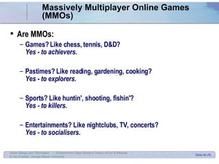 Massively Multiplayer Online Games (MMOs) Are MMOs:  Games? Like chess, tennis, D&D?  Yes - to achievers. Pastimes? Like reading, gardening, cooking?  Yes - to explorers.  Sports? Like huntin', shooting, fishin'?  Yes - to killers.  Entertainments? Like nightclubs, TV, concerts?  Yes - to socialisers.  