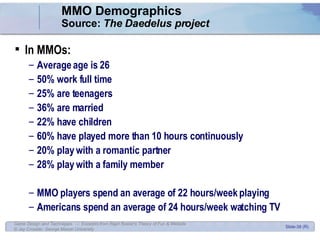 MMO Demographics Source:  The Daedelus project   In MMOs: Average age is 26 50% work full time 25% are teenagers 36% are married 22% have children 60% have played more than 10 hours continuously 20% play with a romantic partner 28% play with a family member MMO players spend an average of 22 hours/week playing Americans spend an average of 24 hours/week watching TV 