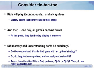 Consider tic-tac-toe Kids will play it continuously… and always lose Victory seems just barely outside their grasp And then… one day, all games become draws At this point, they don’t enjoy playing it anymore Did mastery and understanding come so suddenly? Do they understand it’s a limited game with an optimal strategy? Or, do they just see a pattern, and not really understand it? To us, does it matter if it’s a O(n) problem, O(n 2 ), or O(n!)?  Then, do  we  really understand it? 