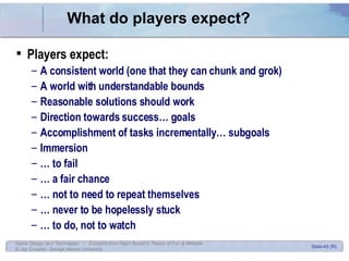 What do players expect? Players expect: A consistent world (one that they can chunk and grok) A world with understandable bounds Reasonable solutions should work Direction towards success… goals Accomplishment of tasks incrementally… subgoals Immersion …  to fail …  a fair chance …  not to need to repeat themselves …  never to be hopelessly stuck …  to do, not to watch 