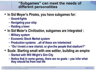 “ Subgames” can meet the needs of different personalities In Sid Meyer’s  Pirates , you have subgames for: Sword-fights Navigating your ship Raiding a town In Sid Meier’s  Civilization , subgames are integrated : Military system Economic Stock Market system Production systems  ..all of these are intertwined “ Do I invent a new chariot, or give the people that stadium?” Scale: Starting small with one settler, building an empire Started with Will Wright’s Sim City Notice that in some games, there are no goals – you infer what they should be from real life 