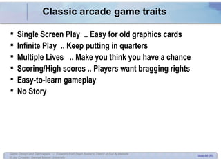 Classic arcade game traits Single Screen Play  .. Easy for old graphics cards Infinite Play  .. Keep putting in quarters Multiple Lives  .. Make you think you have a chance Scoring/High scores .. Players want bragging rights Easy-to-learn gameplay No Story 
