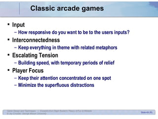 Classic arcade games Input How responsive do you want to be to the users inputs? Interconnectedness Keep everything in theme with related metaphors Escalating Tension Building speed, with temporary periods of relief Player Focus Keep their attention concentrated on one spot Minimize the superfluous distractions 