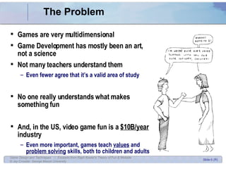 The Problem Games are very multidimensional Game Development has mostly been an art, not a science Not many teachers understand them Even fewer agree that it’s a valid area of study No one really understands what makes something fun And, in the US, video game fun is a  $10B/year  industry Even more important, games teach  values  and  problem solving  skills, both to children and adults 