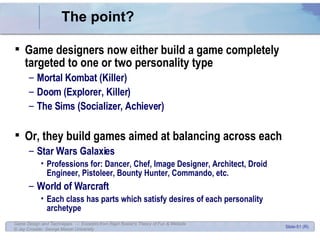 The point? Game designers now either build a game completely targeted to one or two personality type Mortal Kombat (Killer) Doom (Explorer, Killer) The Sims (Socializer, Achiever) Or, they build games aimed at balancing across each Star Wars Galaxies Professions for: Dancer, Chef, Image Designer, Architect, Droid Engineer, Pistoleer, Bounty Hunter, Commando, etc. World of Warcraft Each class has parts which satisfy desires of each personality archetype 