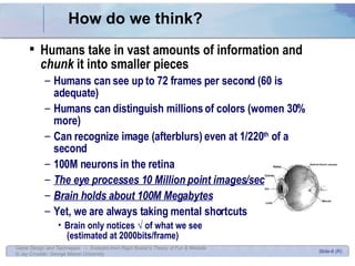 How do we think? Humans take in vast amounts of information and  chunk  it into smaller pieces Humans can see up to 72 frames per second (60 is adequate) Humans can distinguish millions of colors (women 30% more) Can recognize image (afterblurs) even at 1/220 th  of a second 100M neurons in the retina The eye processes 10 Million point images/sec Brain holds about 100M Megabytes Yet, we are always taking mental shortcuts Brain only notices √ of what we see  (estimated at 2000bits/frame) 
