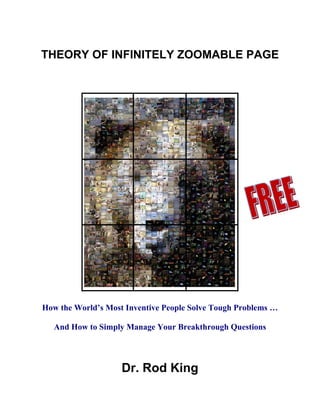 THEORY OF INFINITELY ZOOMABLE PAGE




How the World’s Most Inventive People Solve Tough Problems …

   And How to Simply Manage Your Breakthrough Questions




                    Dr. Rod King
 