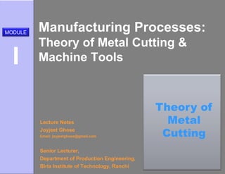 Manufacturing Processes:
Theory of Metal Cutting &
Machine Tools
Lecture Notes
Joyjeet Ghose
Email: joyjeetghose@gmail.com
Senior Lecturer,
Department of Production Engineering,
Birla Institute of Technology, Ranchi
MODULE
I
Theory of
Metal
Cutting
 