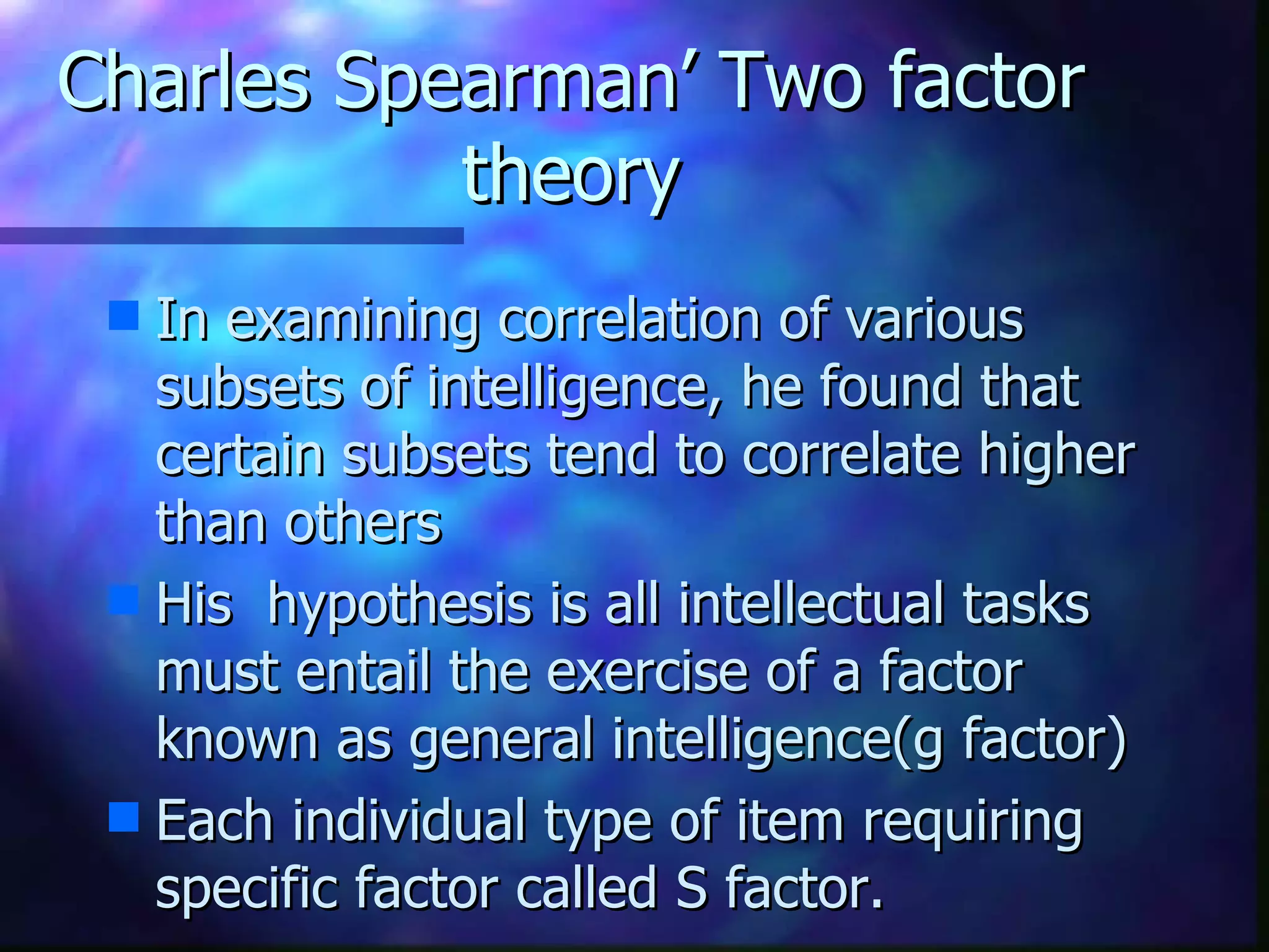 Charles Spearman’ Two factor theory In examining correlation of various subsets of intelligence, he found that certain subsets tend to correlate higher than others His  hypothesis is all intellectual tasks must entail the exercise of a factor known as general intelligence(g factor) Each individual type of item requiring specific factor called S factor. 