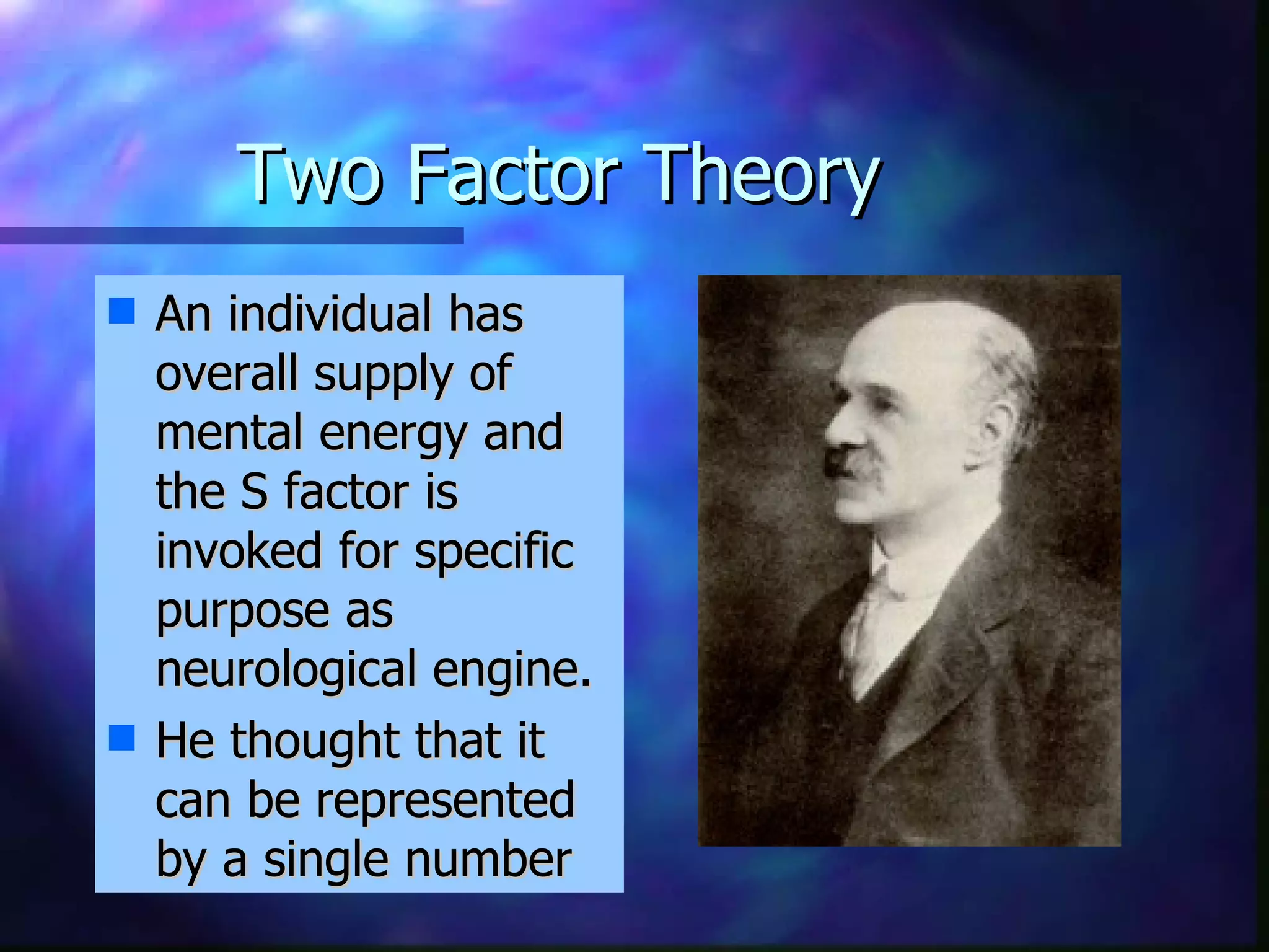 Two Factor Theory  An individual has overall supply of mental energy and the S factor is invoked for specific purpose as neurological engine. He thought that it can be represented by a single number 