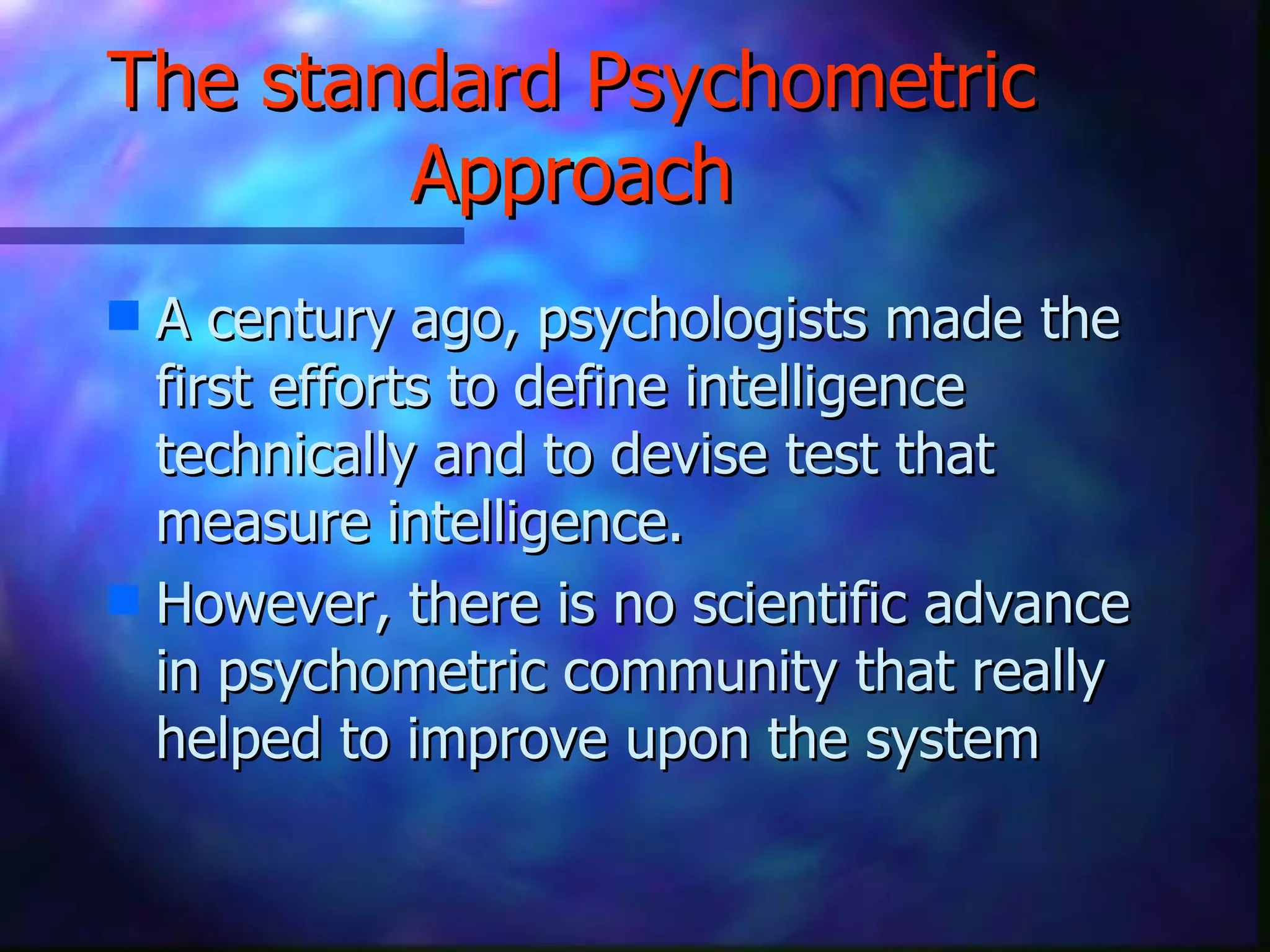 The standard Psychometric Approach A century ago, psychologists made the first efforts to define intelligence technically and to devise test that measure intelligence. However, there is no scientific advance in psychometric community that really helped to improve upon the system 