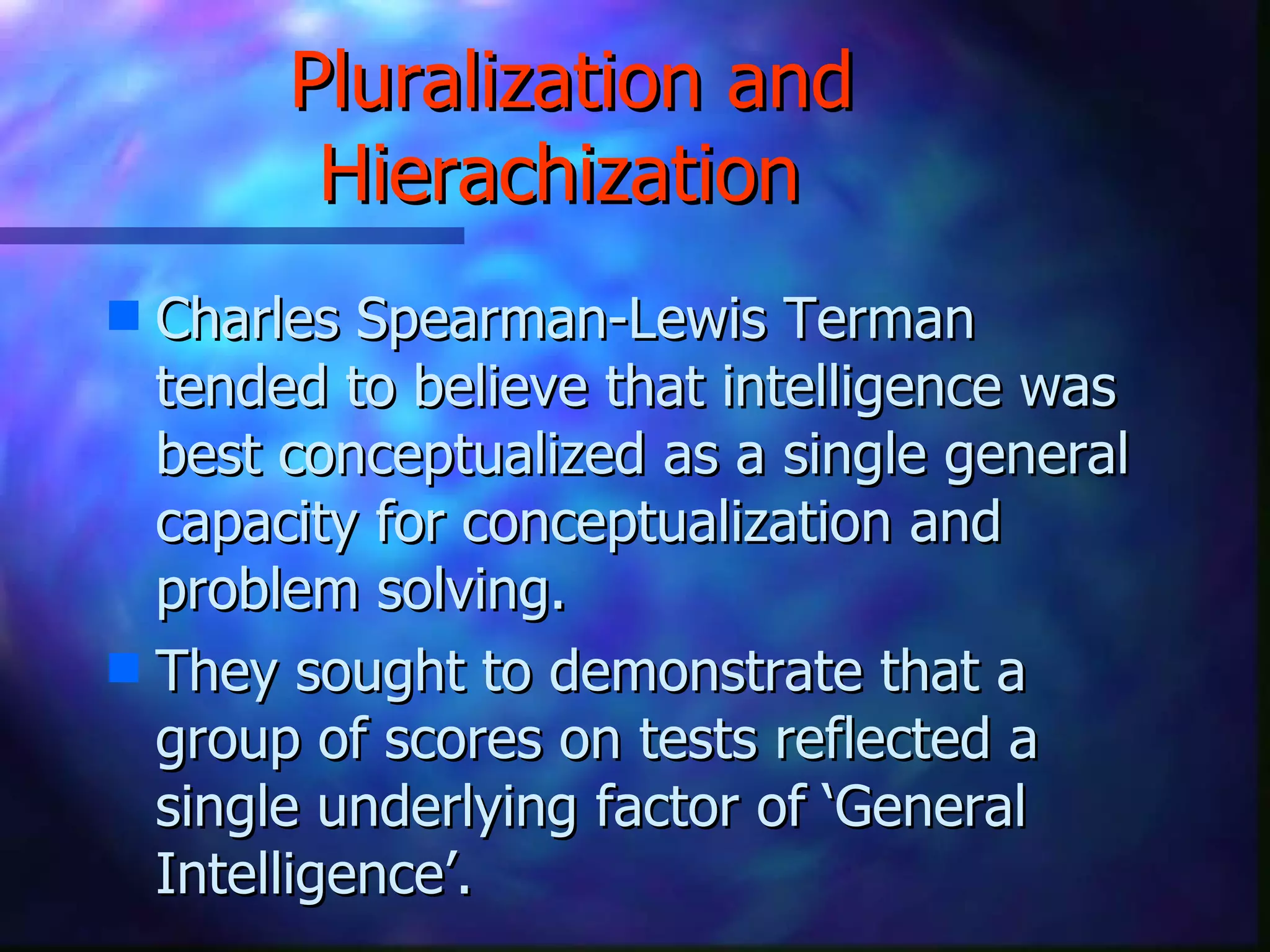 Pluralization and Hierachization   Charles Spearman-Lewis Terman tended to believe that intelligence was best conceptualized as a single general capacity for conceptualization and problem solving. They sought to demonstrate that a group of scores on tests reflected a single underlying factor of ‘General Intelligence’. 