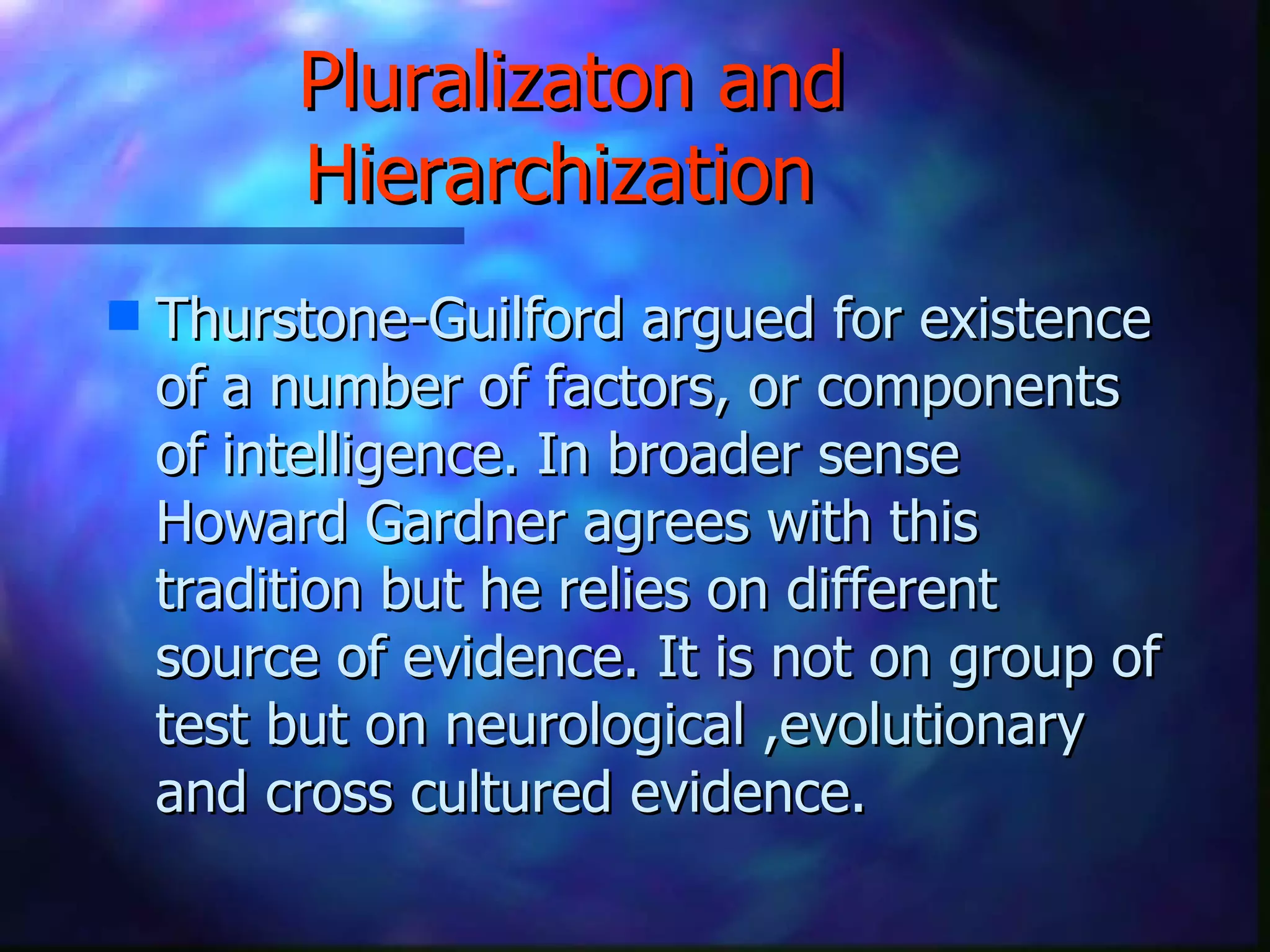 Pluralizaton and Hierarchization   Thurstone-Guilford argued for existence of a number of factors, or components of intelligence. In broader sense Howard Gardner agrees with this tradition but he relies on different source of evidence. It is not on group of test but on neurological ,evolutionary and cross cultured evidence. 