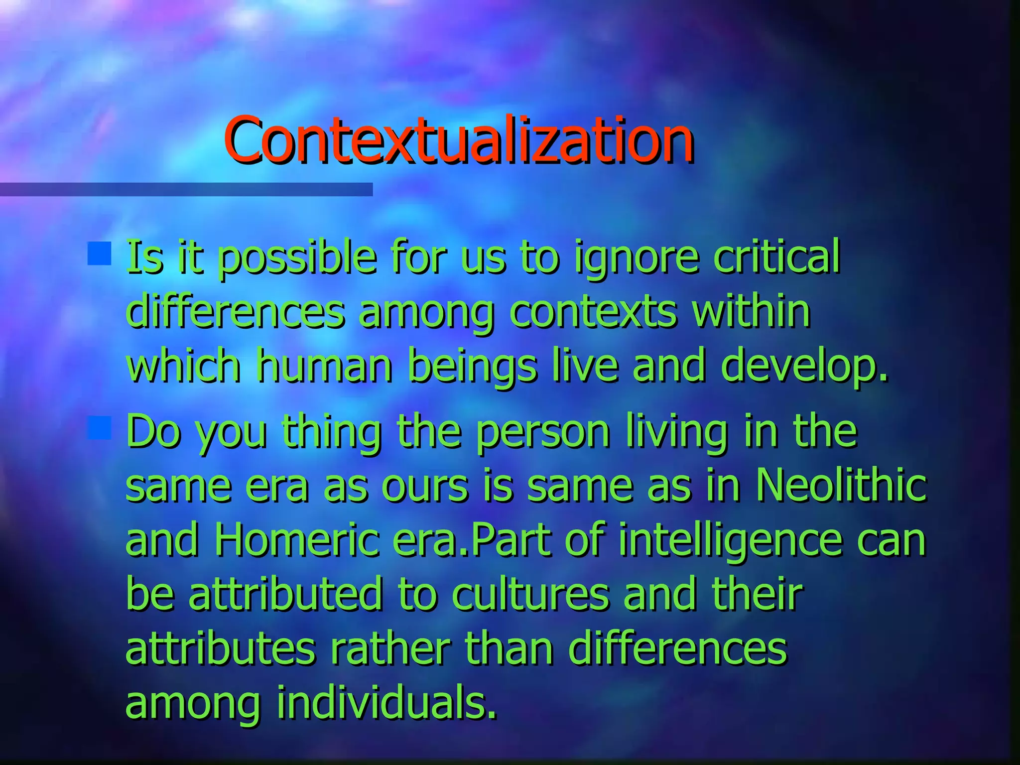 Contextualization Is it possible for us to ignore critical differences among contexts within which human beings live and develop. Do you thing the person living in the same era as ours is same as in Neolithic and Homeric era.Part of intelligence can be attributed to cultures and their attributes rather than differences among individuals.   