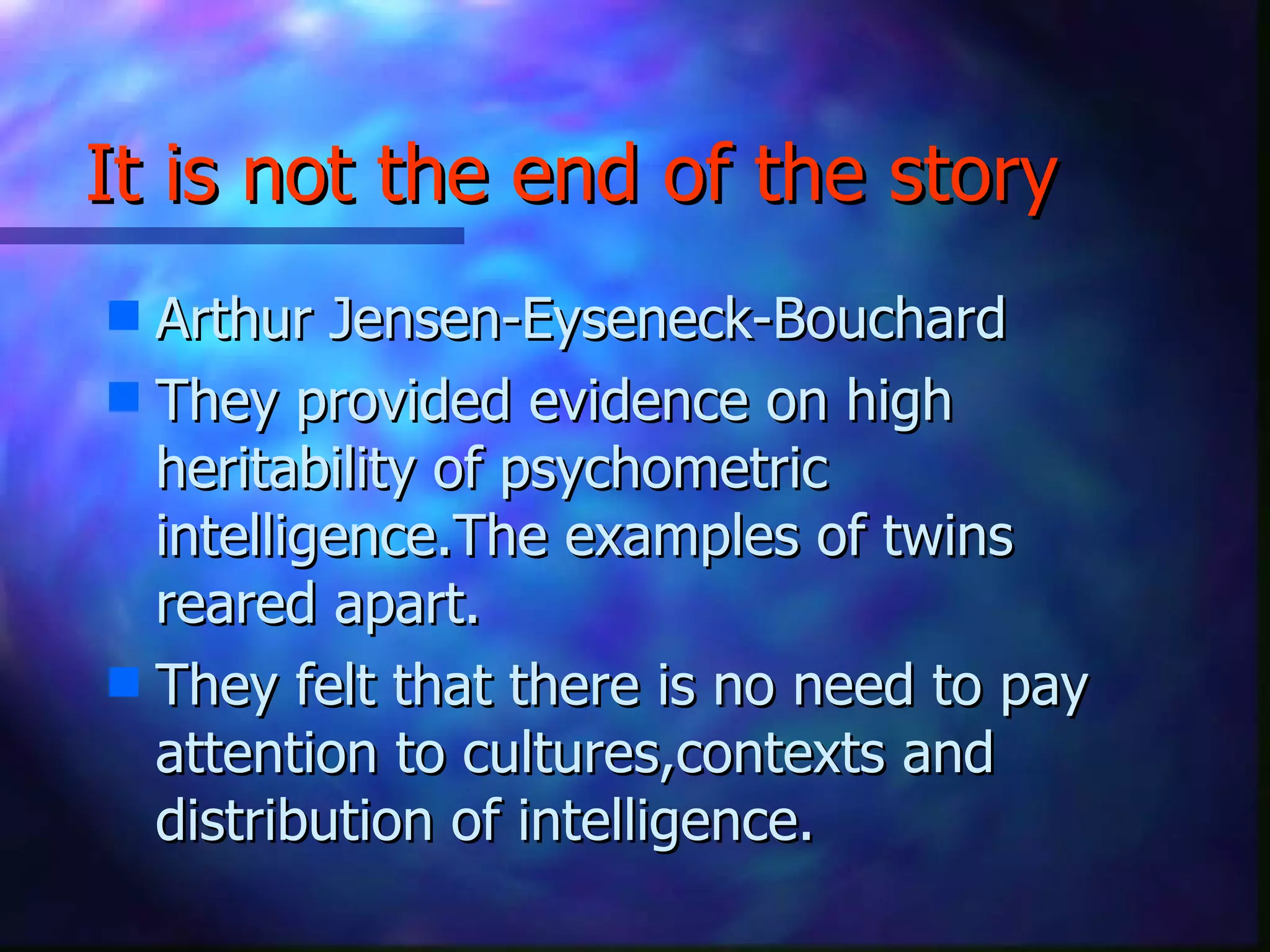 It is not the end of the story Arthur Jensen-Eyseneck-Bouchard They provided evidence on high heritability of psychometric intelligence.The examples of twins reared apart.  They felt that there is no need to pay attention to cultures,contexts and distribution of intelligence. 