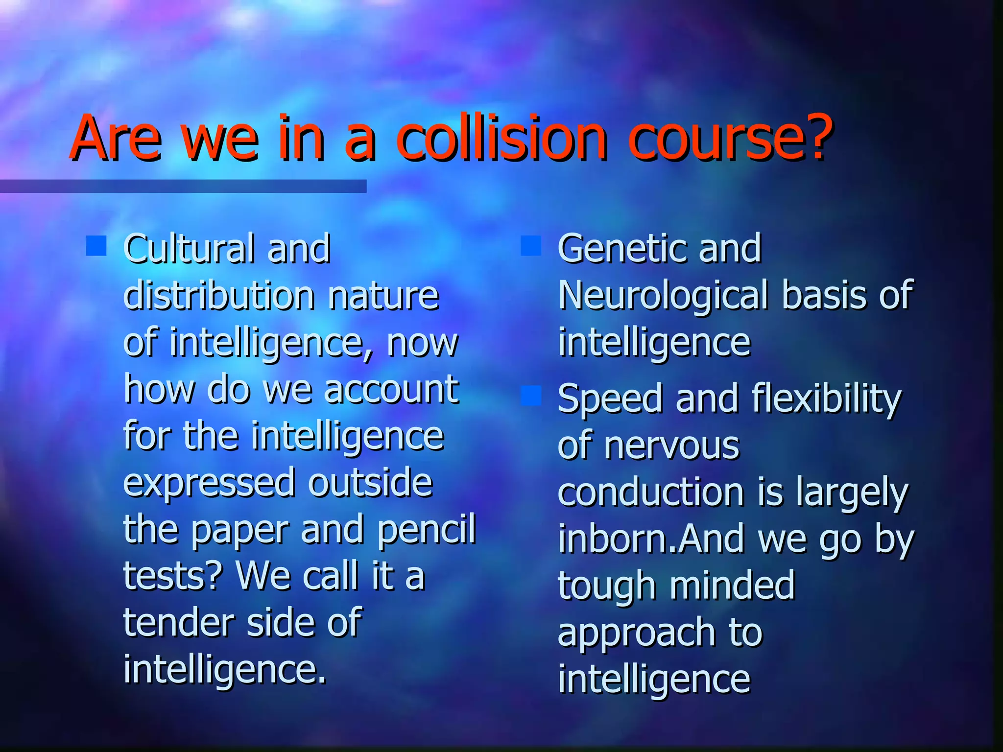 Are we in a collision course? Cultural and distribution nature of intelligence, now how do we account for the intelligence expressed outside the paper and pencil tests? We call it a tender side of intelligence. Genetic and Neurological basis of intelligence  Speed and flexibility of nervous conduction is largely inborn.And we go by tough minded approach to intelligence  