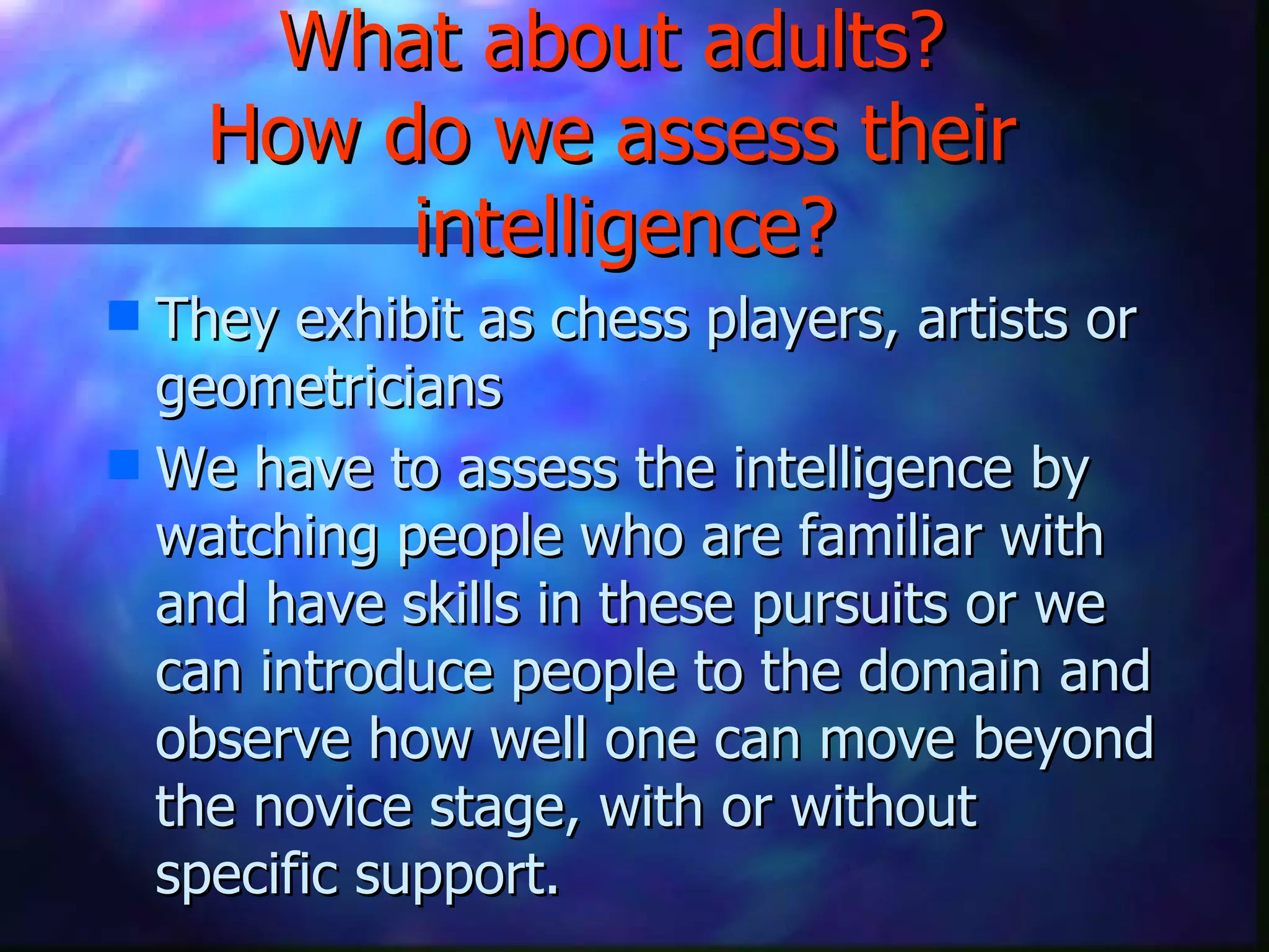 What about adults?  How do we assess their  intelligence? They exhibit as chess players, artists or geometricians We have to assess the intelligence by watching people who are familiar with and have skills in these pursuits or we can introduce people to the domain and observe how well one can move beyond the novice stage, with or without specific support.  