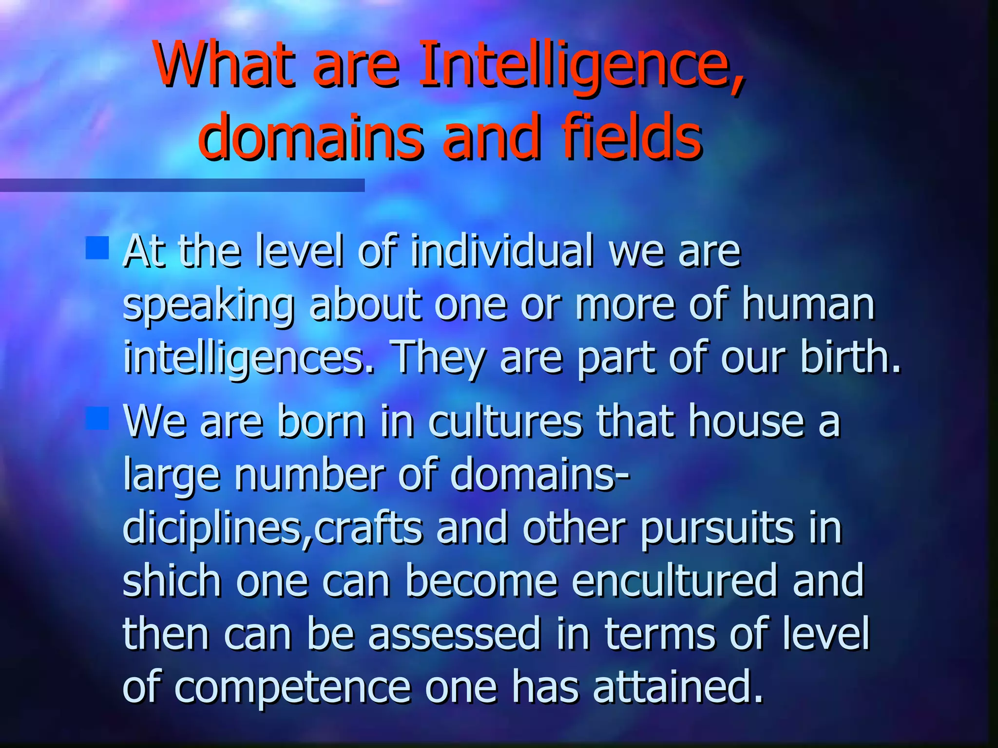 What are Intelligence, domains and fields At the level of individual we are speaking about one or more of human intelligences. They are part of our birth. We are born in cultures that house a large number of domains-diciplines,crafts and other pursuits in shich one can become encultured and then can be assessed in terms of level of competence one has attained. 
