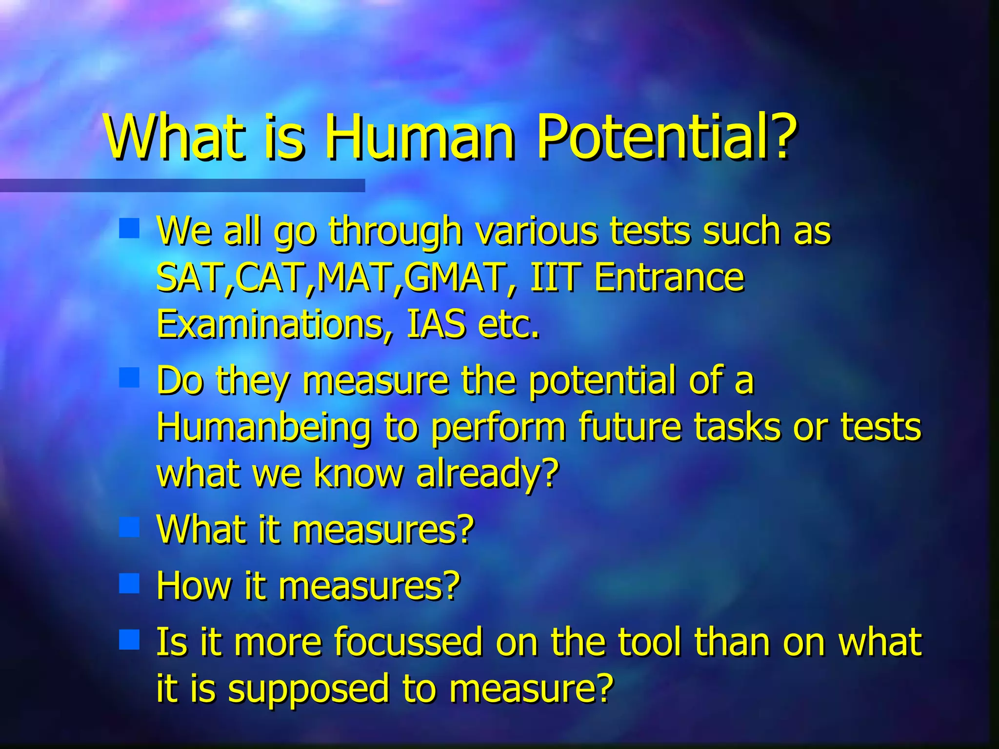 What is Human Potential? We all go through various tests such as SAT,CAT,MAT,GMAT, IIT Entrance Examinations, IAS etc. Do they measure the potential of a Humanbeing to perform future tasks or tests what we know already?  What it measures? How it measures? Is it more focussed on the tool than on what it is supposed to measure? 