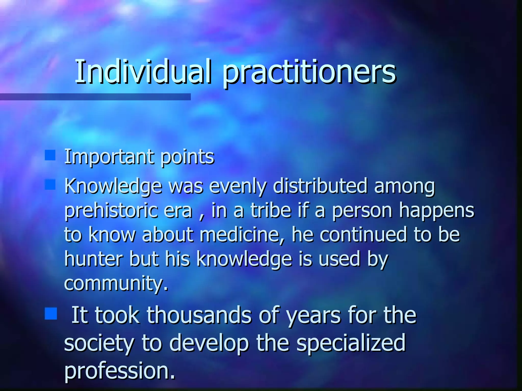 Individual practitioners Important points  Knowledge was evenly distributed among prehistoric era , in a tribe if a person happens to know about medicine, he continued to be hunter but his knowledge is used by community. It took thousands of years for the society to develop the specialized profession. 