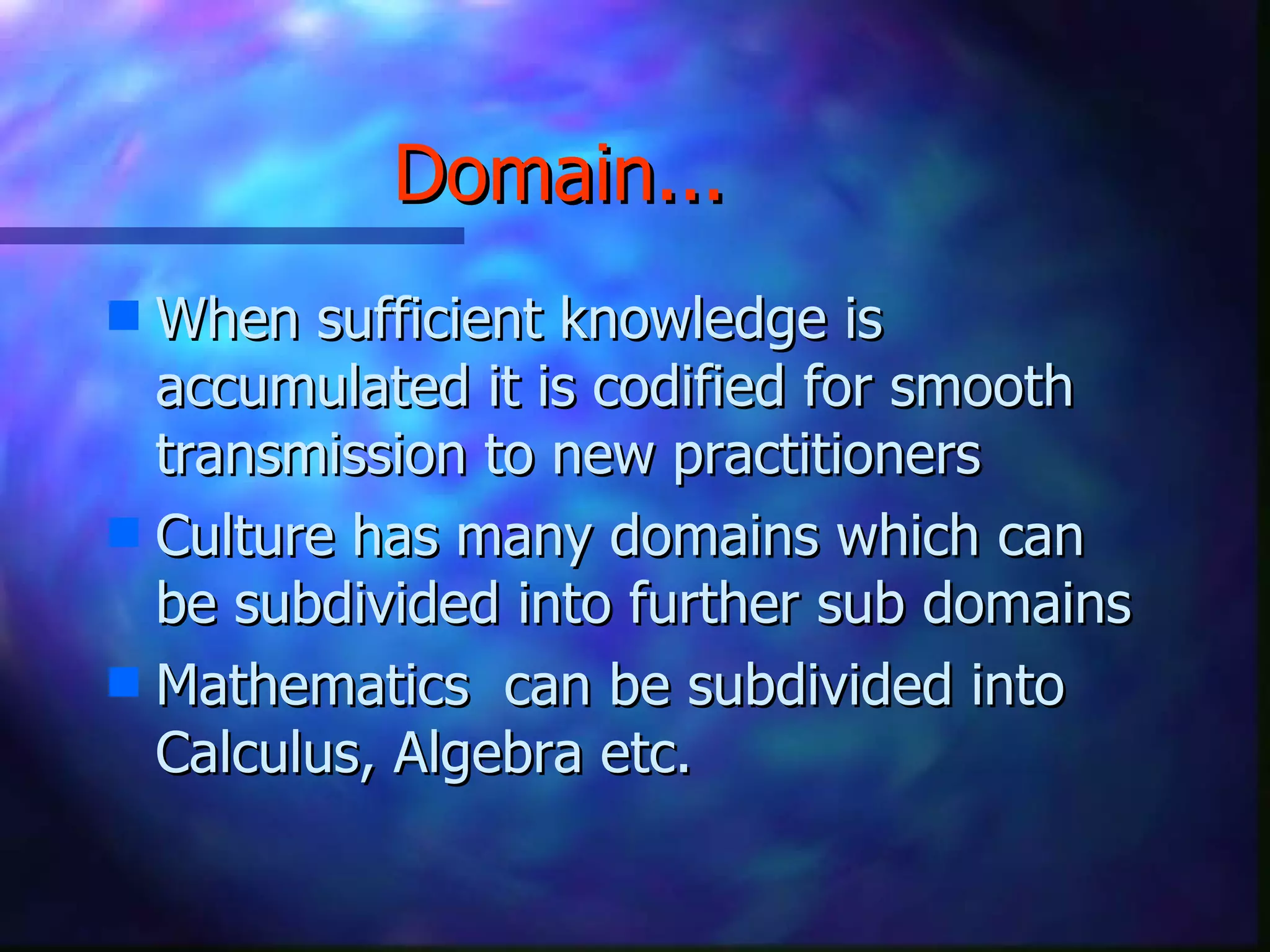 Domain...   When sufficient knowledge is accumulated it is codified for smooth transmission to new practitioners Culture has many domains which can be subdivided into further sub domains Mathematics  can be subdivided into Calculus, Algebra etc. 