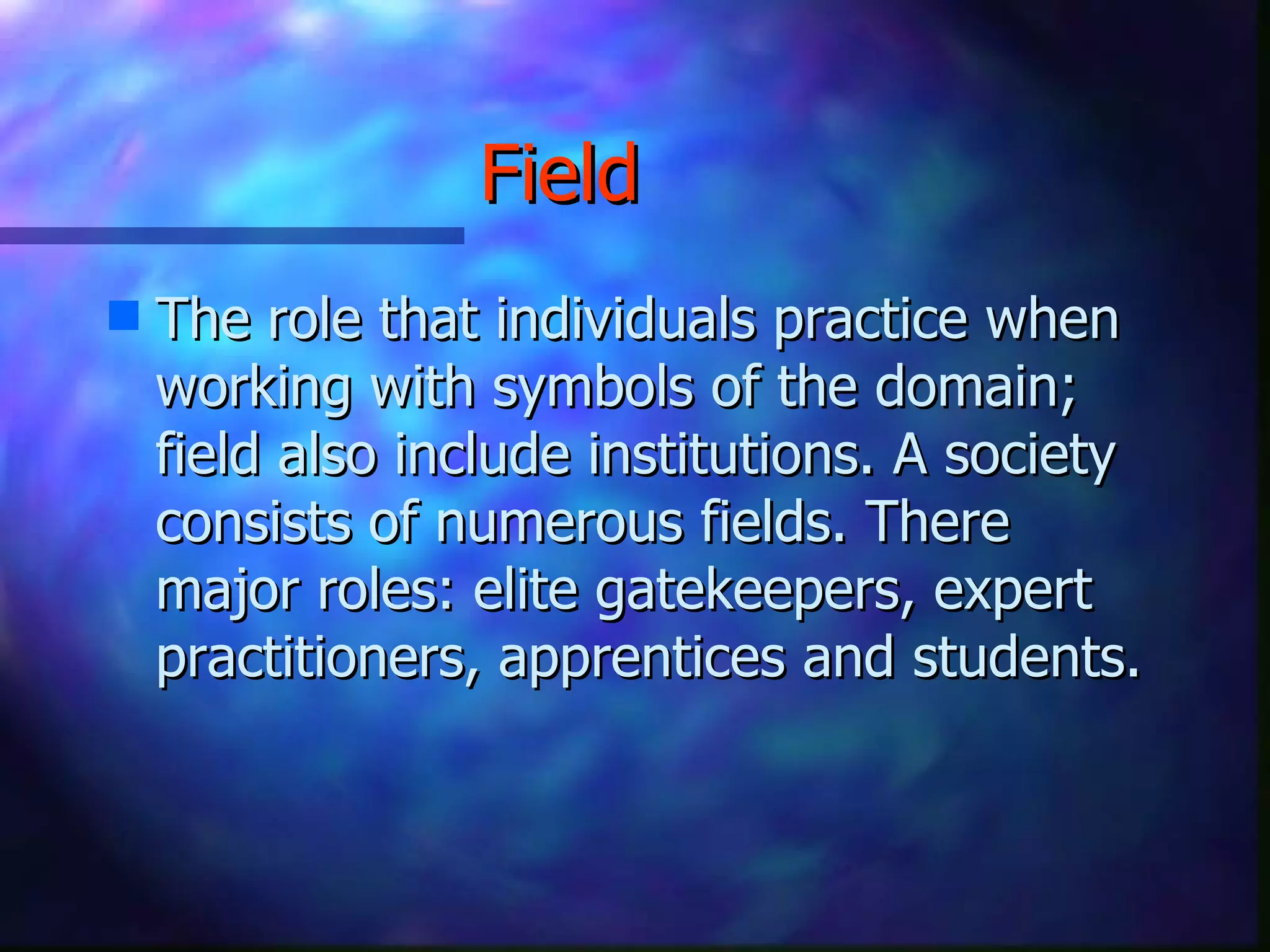 Field   The role that individuals practice when working with symbols of the domain; field also include institutions. A society consists of numerous fields. There major roles: elite gatekeepers, expert practitioners, apprentices and students. 
