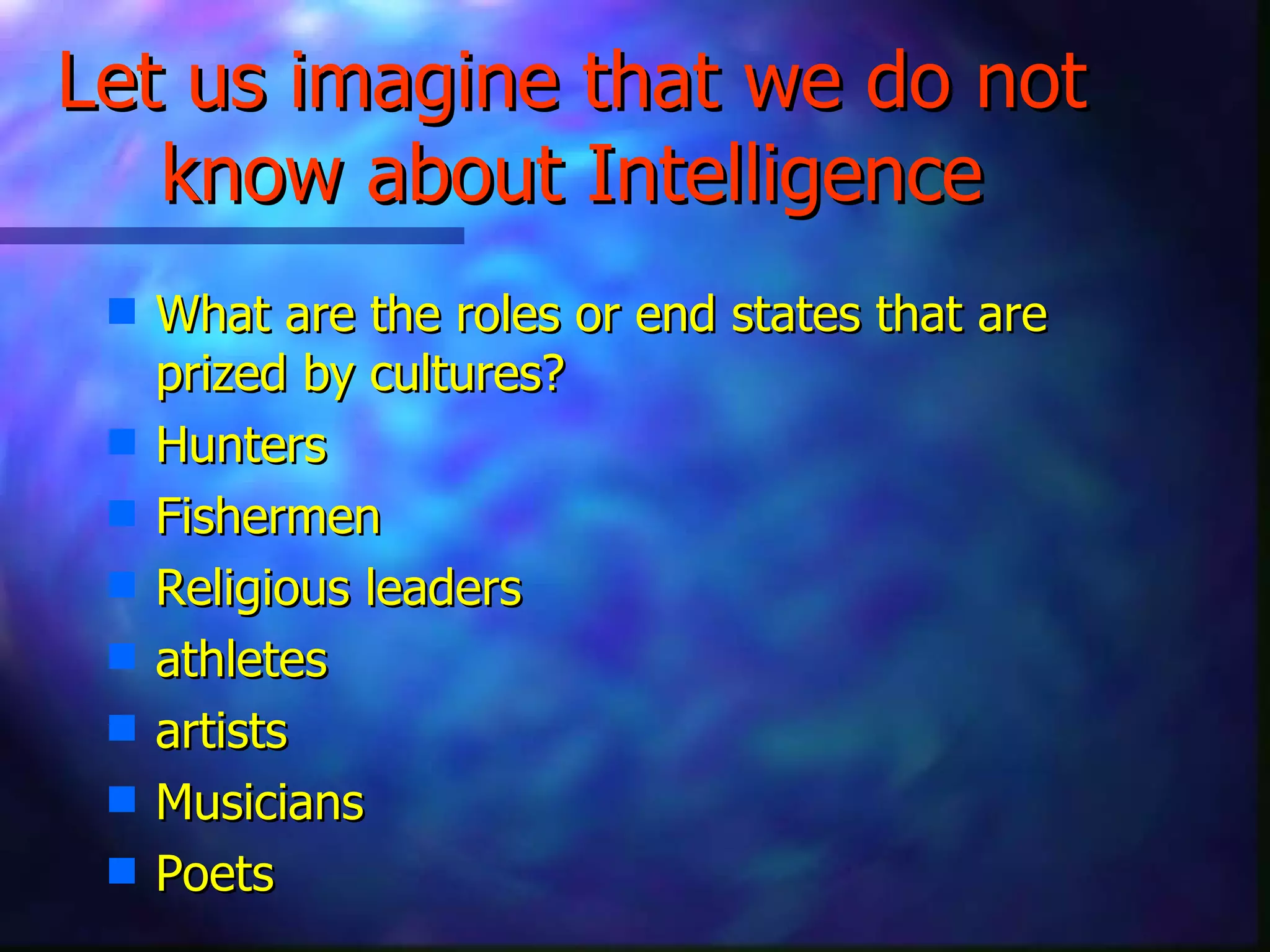 Let us imagine that we do not know about Intelligence What are the roles or end states that are prized by cultures? Hunters Fishermen Religious leaders athletes  artists Musicians Poets 