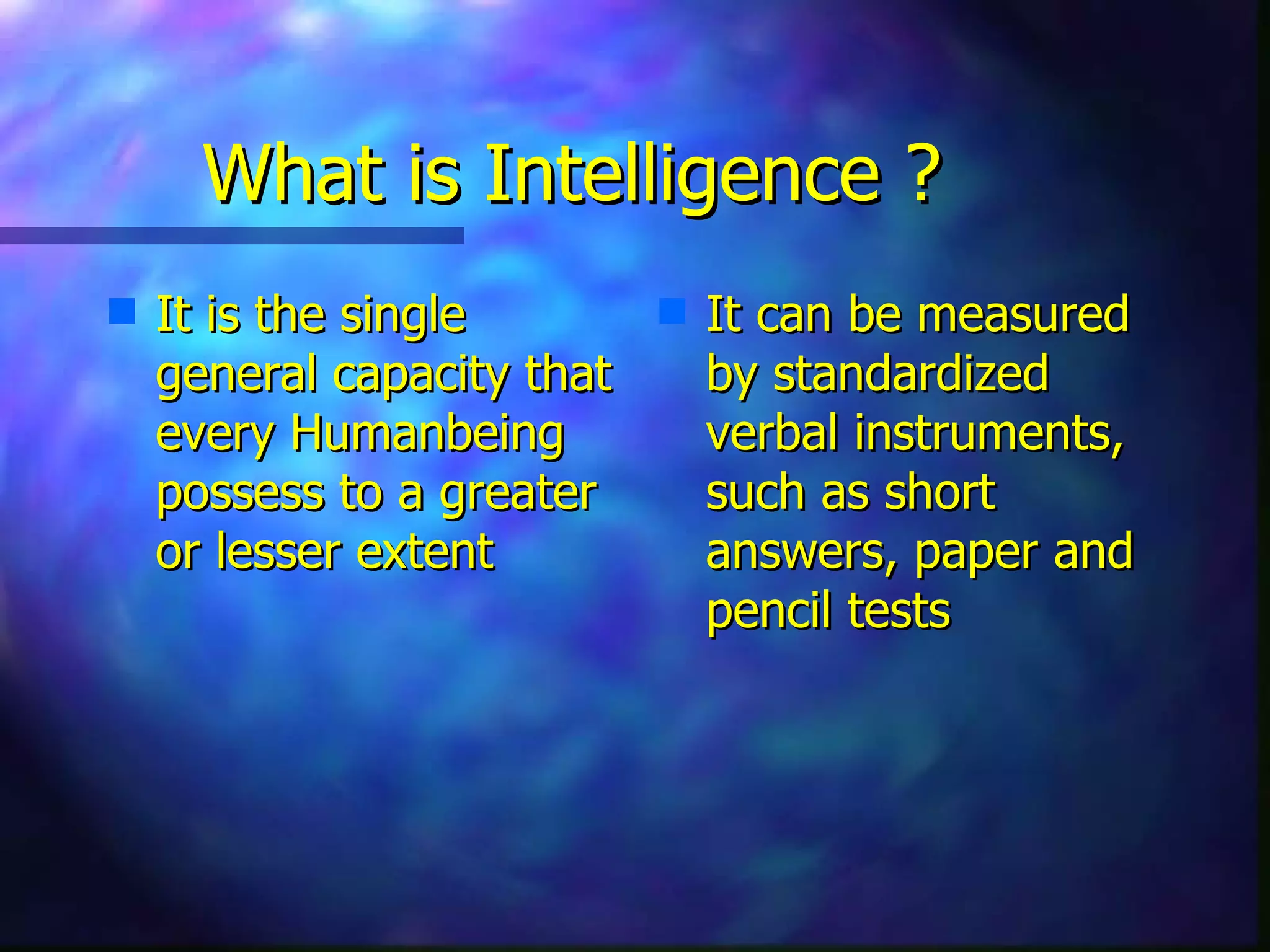 What is Intelligence ? It is the single general capacity that every Humanbeing possess to a greater or lesser extent It can be measured by standardized verbal instruments, such as short answers, paper and pencil tests 