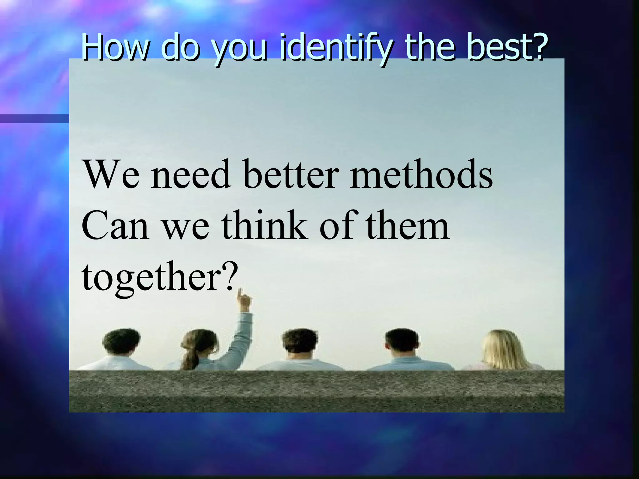 How do you identify the best? We need better methods Can we think of them together?   