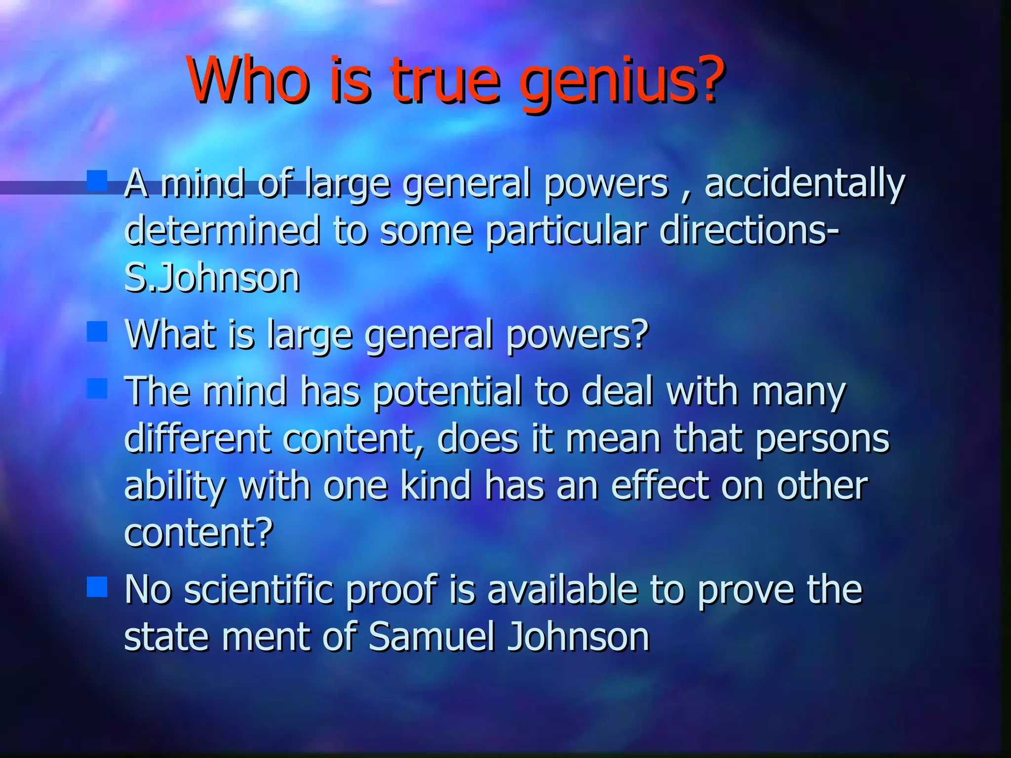 Who is true genius? A mind of large general powers , accidentally determined to some particular directions- S.Johnson  What is large general powers? The mind has potential to deal with many different content, does it mean that persons ability with one kind has an effect on other content? No scientific proof is available to prove the state ment of Samuel Johnson  