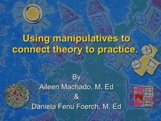 Using manipulatives to connect theory to practice.   By Aileen Machado, M. Ed & Daniela Fenu Foerch, M. Ed 