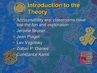 Introduction to the Theory Accountability era: classrooms have lost the fun and exploration  Jerome Bruner Jean Piaget Lev Vygotsky Zoltan P. Dienes Constance Kamii 