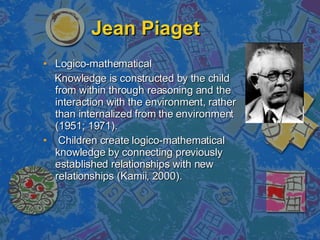Jean Piaget Logico-mathematical Knowledge is constructed by the child from within through reasoning and the interaction with the environment, rather than internalized from the environment (1951; 1971). Children create logico-mathematical knowledge by connecting previously established relationships with new relationships (Kamii, 2000).  