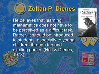 Zoltan P. Dienes He believes that learning mathematics does not have to be perceived as a difficult task. Rather, it should be introduced to students, especially to young children, through fun and exciting games (Holt & Dienes, 1973). 