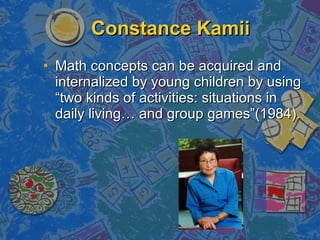Constance Kamii Math concepts can be acquired and internalized by young children by using “two kinds of activities: situations in daily living… and group games”(1984). 