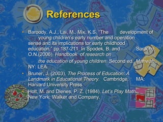 References Baroody, A.J., Lai, M., Mix, K.S. “The  development of  young children’s early number and operation  sense and its implications tor early childhood  education,” pp.187-211. In Spodek, B. and  Saracho, O.N.(2006).  Handbook  of research on  the education of young children , Second ed.  Mahwah, NY: LEA. Bruner, J. (2003).  The Process of Education: A  Landmark in Educational Theory.  Cambridge,  MA: Harvard University Press Holt, M. and Dienes, P. Z. (1984).  Let’s Play Math.  New York: Walker and Company.  