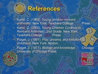 References Kamii, C. (1984).  Young children reinvent  arithmetic.  New York: Teachers College  Press.  Kamii, C. (2000).  Young Children Continue to  Reinvent Arithmetic,  2nd Grade. New York:  Teachers College  Press. Piaget, J. (1951).  Play, dreams, and imitation in  childhood . New York: Norton. Piaget, J. (1971).  Biology and knowledge .  Chicago: University of Chicago Press. 