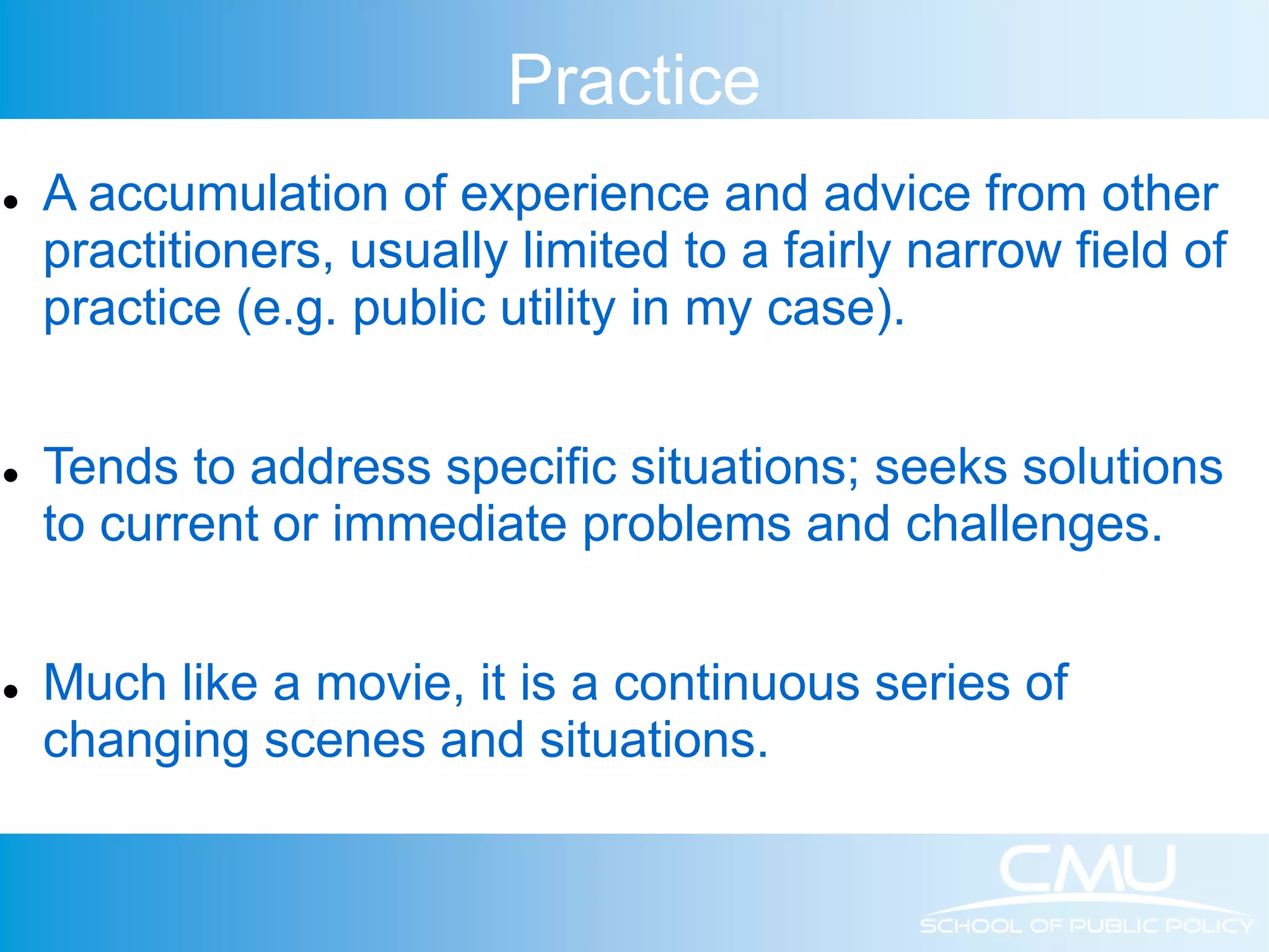 Practice  A accumulation of experience and advice from other practitioners, usually limited to a fairly narrow field of practice (e.g. public utility in my case).  Tends to address specific situations; seeks solutions to current or immediate problems and challenges.  Much like a movie, it is a continuous series of changing scenes and situations. 