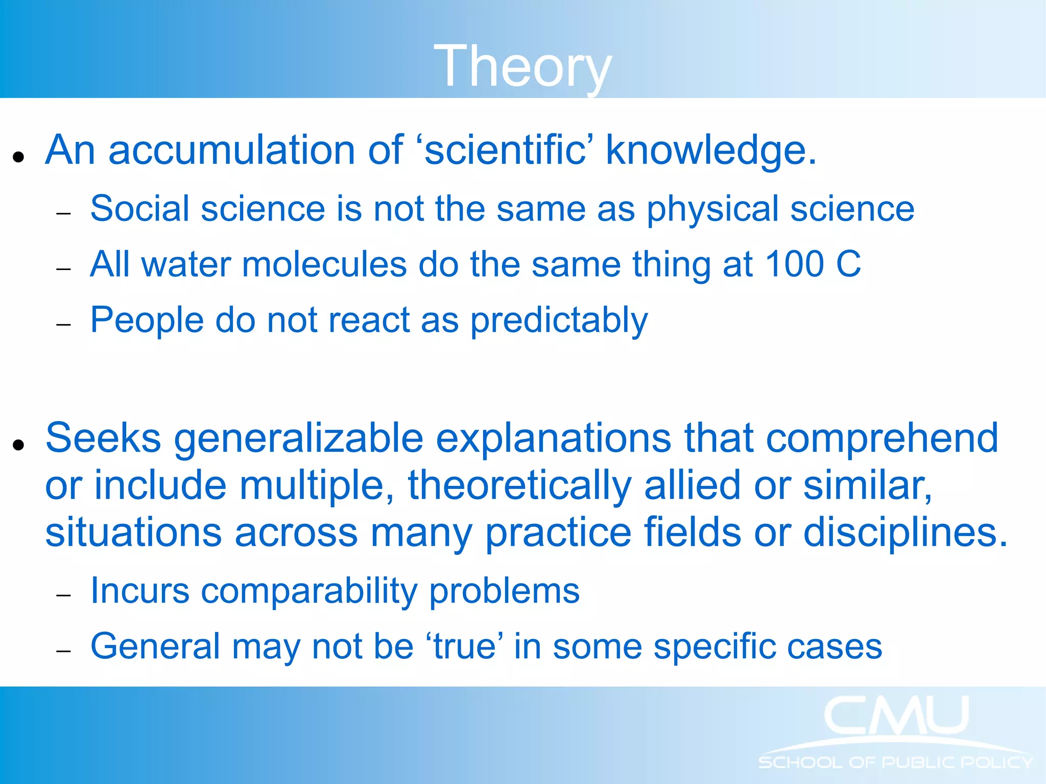 Theory  An accumulation of ‘scientific’ knowledge.  Social science is not the same as physical science  All water molecules do the same thing at 100 C  People do not react as predictably  Seeks generalizable explanations that comprehend or include multiple, theoretically allied or similar, situations across many practice fields or disciplines.  Incurs comparability problems  General may not be ‘true’ in some specific cases 