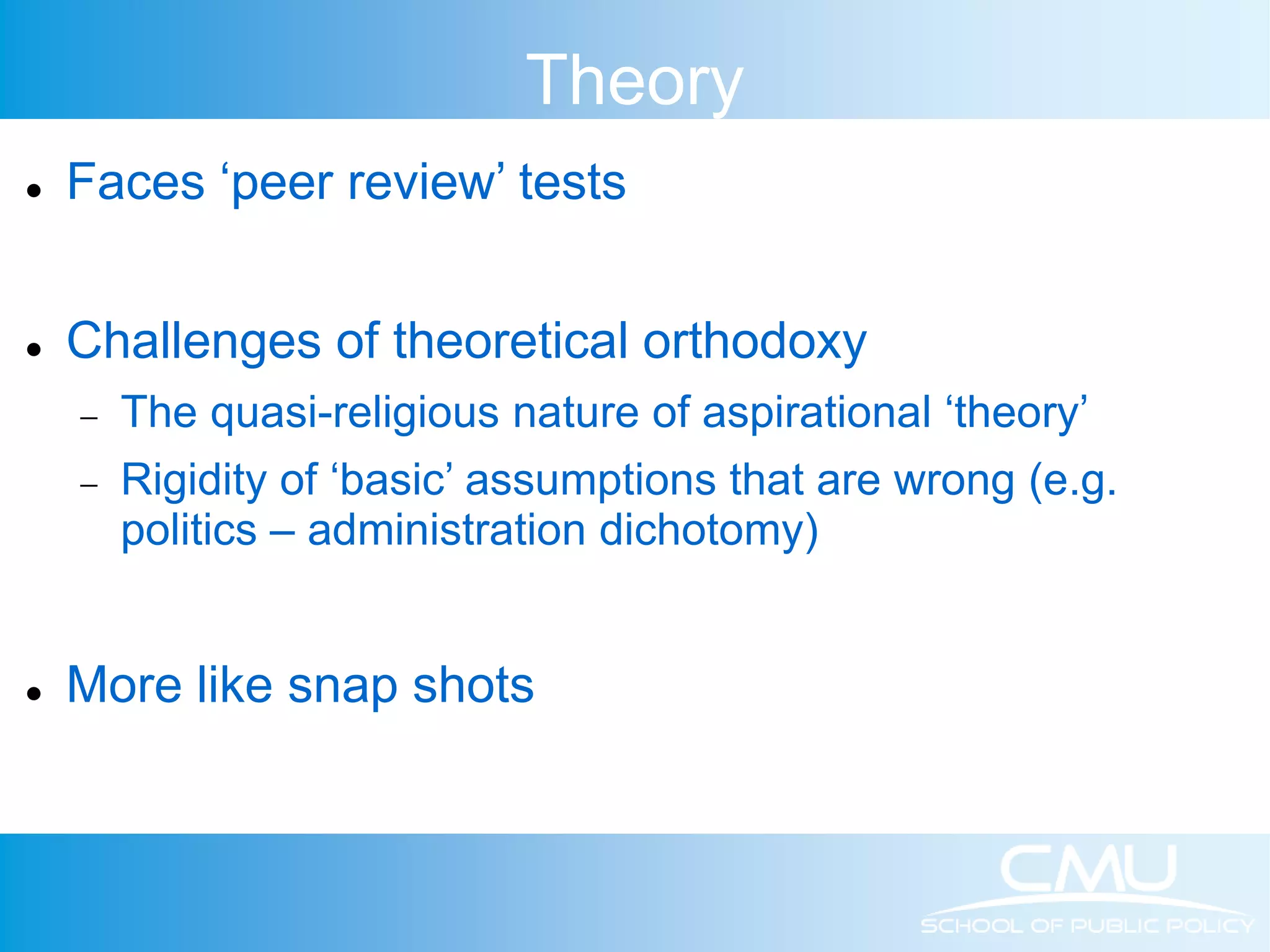 Theory  Faces ‘peer review’ tests  Challenges of theoretical orthodoxy  The quasi-religious nature of aspirational ‘theory’  Rigidity of ‘basic’ assumptions that are wrong (e.g. politics – administration dichotomy)  More like snap shots 