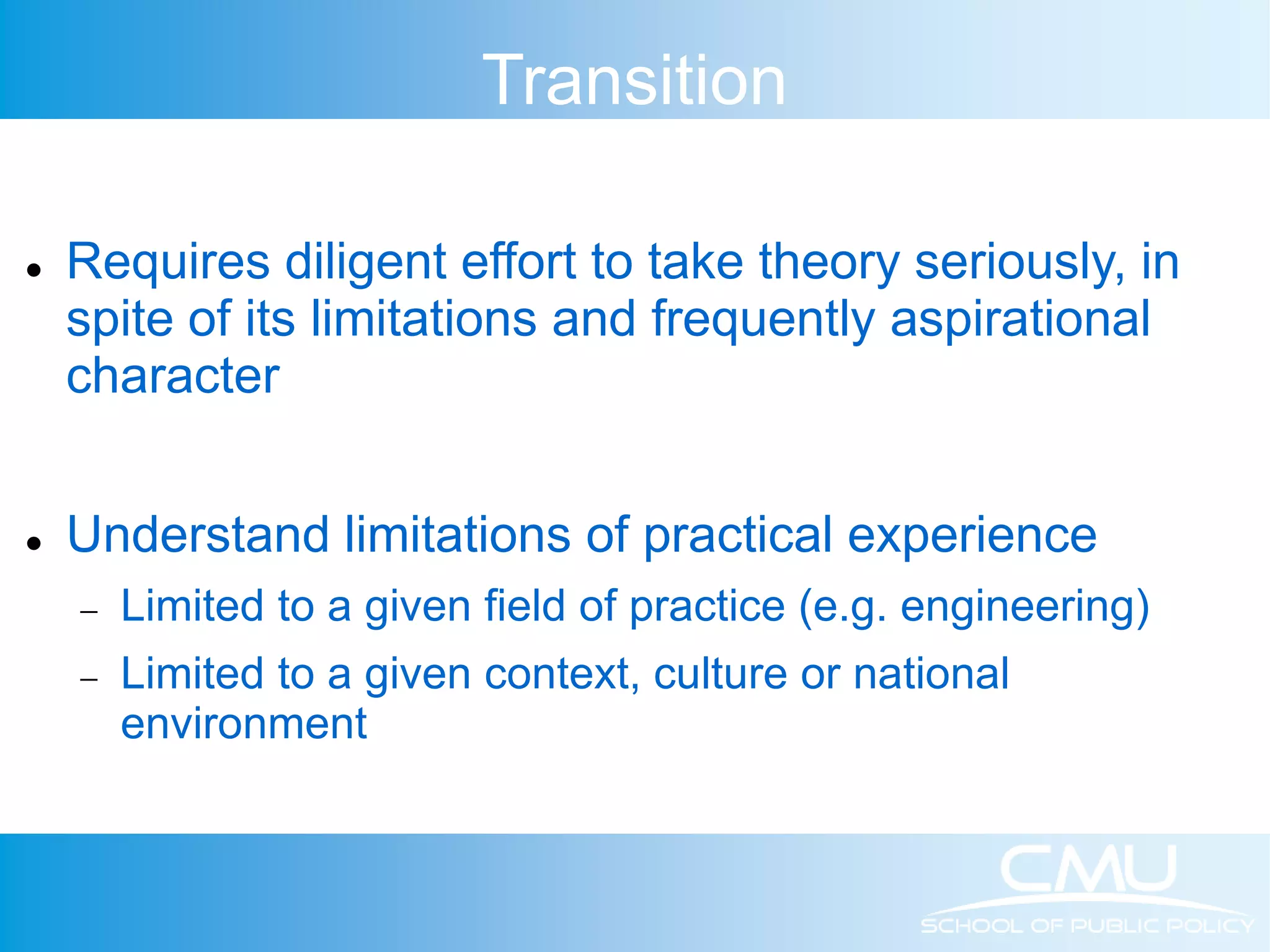 Transition  Requires diligent effort to take theory seriously, in spite of its limitations and frequently aspirational character  Understand limitations of practical experience  Limited to a given field of practice (e.g. engineering)  Limited to a given context, culture or national environment 