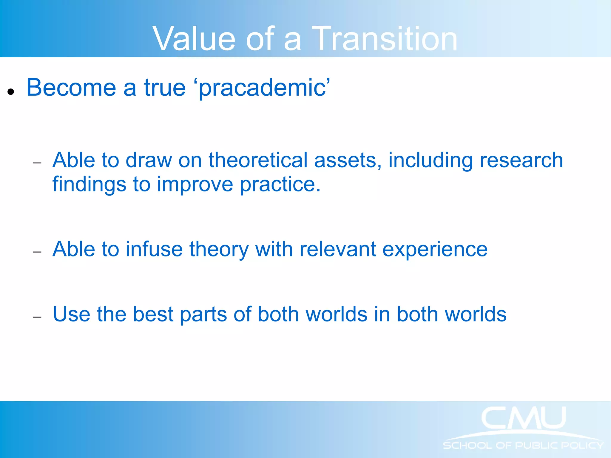 Value of a Transition  Become a true ‘pracademic’  Able to draw on theoretical assets, including research findings to improve practice.  Able to infuse theory with relevant experience  Use the best parts of both worlds in both worlds 