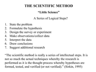 THE SCIENTIFIC METHOD
                           “Little Science”
                        A Series of Logical Steps?
1.   State the problem
2.   Formulate the hypothesis
3.   Design the survey or experiment
4.   Make observations/collect data
5.   Interpret the data
6.   Draw conclusions
7.   Suggest additional research

“The scientific method is really a series of intellectual steps. It is
not so much the actual techniques whereby the research is
performed as it is the thought process whereby hypotheses are
formed, tested, and verified (or not verified).” (Sirkin, 1995)
 