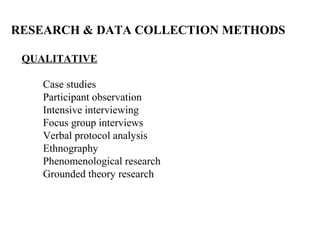 RESEARCH & DATA COLLECTION METHODS

 QUALITATIVE

    Case studies
    Participant observation
    Intensive interviewing
    Focus group interviews
    Verbal protocol analysis
    Ethnography
    Phenomenological research
    Grounded theory research
 