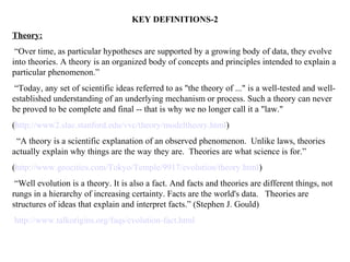 KEY DEFINITIONS-2
Theory:
 “Over time, as particular hypotheses are supported by a growing body of data, they evolve
into theories. A theory is an organized body of concepts and principles intended to explain a
particular phenomenon.”
 “Today, any set of scientific ideas referred to as "the theory of ..." is a well-tested and well-
established understanding of an underlying mechanism or process. Such a theory can never
be proved to be complete and final -- that is why we no longer call it a "law."
(http://www2.slac.stanford.edu/vvc/theory/modeltheory.html)
 “A theory is a scientific explanation of an observed phenomenon. Unlike laws, theories
actually explain why things are the way they are. Theories are what science is for.”
(http://www.geocities.com/Tokyo/Temple/9917/evolution/theory.html)
 “Well evolution is a theory. It is also a fact. And facts and theories are different things, not
rungs in a hierarchy of increasing certainty. Facts are the world's data. Theories are
structures of ideas that explain and interpret facts.” (Stephen J. Gould)
http://www.talkorigins.org/faqs/evolution-fact.html
 