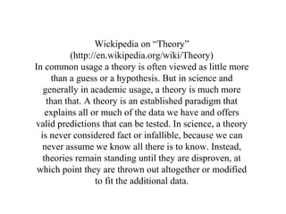 Wickipedia on “Theory”
           (http://en.wikipedia.org/wiki/Theory)
In common usage a theory is often viewed as little more
     than a guess or a hypothesis. But in science and
   generally in academic usage, a theory is much more
    than that. A theory is an established paradigm that
    explains all or much of the data we have and offers
valid predictions that can be tested. In science, a theory
  is never considered fact or infallible, because we can
   never assume we know all there is to know. Instead,
   theories remain standing until they are disproven, at
 which point they are thrown out altogether or modified
                   to fit the additional data.
 